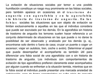 La evitación de situaciones sociales por temor a una posible humillación constituye un rasgo muy prominente en las fobias sociales, pero también aparece en ocasiones en el  trastorno de angustia con agorafobia y en la agorafobia sin historia de trastorno de angustia. En las fobias  sociales las situaciones que son objeto de evitación se limitan exclusivamente a aquellas en las que el individuo considera que puede ser escrutado por los demás. En la agorafobia sin historia de trastorno de angustia los temores suelen hacer referencia a un conjunto determinado de situaciones en las que puede o no darse la posibilidad de ser observado y analizado por los demás (p. ej., encontrarse solo dentro o fuera de casa; cruzar un puente o coger un ascensor; viajar en autobús, tren, coche o avión). Determinar el papel que pueda desempeñar el acompañante es también útil para diferenciar una fobia social de una agorafobia con o sin historia de trastorno de angustia. Los individuos con comportamientos de evitación de tipo agorafóbico prefieren claramente estar acompañados por alguien cuando se enfrentan a la situación temida, mientras que en la fobia social el individuo puede presentar una marcada ansiedad de anticipación, pero de forma característica no sufre crisis de angustia cuando está totalmente solo. Una persona con fobia social a las aglomeraciones tiene miedo de que los demás estén observándole, se halle o no acompañado por alguien, e incluso a veces siente menos ansiedad sin la observación añadida del acompañante. 