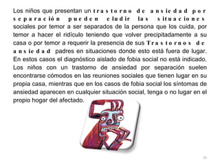 Los niños que presentan un  trastorno de ansiedad por separación pueden eludir las situaciones  sociales por temor a ser separados de la persona que los cuida, por temor a hacer el ridículo teniendo que volver precipitadamente a su casa o por temor a requerir la presencia de sus  Trastornos de ansiedad  padres en situaciones donde esto está fuera de lugar. En estos casos el diagnóstico aislado de fobia social no está indicado. Los niños con un trastorno de ansiedad por separación suelen encontrarse cómodos en las reuniones sociales que tienen lugar en su propia casa, mientras que en los casos de fobia social los síntomas de ansiedad aparecen en cualquier situación social, tenga o no lugar en el propio hogar del afectado. 
