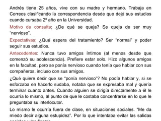 Andrés tiene 25 años, vive con su madre y hermano. Trabaja en Correos clasificando la correspondencia desde que dejó sus estudios cuando cursaba 2º año en la Universidad. Motivo de consulta :  ¿De qué se queja? Se queja de ser muy “nervioso”. Expectativas:  ¿Qué espera del tratamiento? Ser “normal” y poder seguir sus estudios. Antecedentes : Nunca tuvo amigos íntimos (al menos desde que comenzó su adolescencia). Prefiere estar solo. Hizo algunos amigos en la facultad, pero se ponía nervioso cuando tenía que hablar con sus compañeros, incluso con sus amigos.  ¿Qué quiere decir que se “ponía nervioso”? No podía hablar y, si se esforzaba en hacerlo sudaba, notaba que se expresaba mal y quería terminar cuanto antes. Cuando alguien se dirigía directamente a él le ocurría lo mismo, al punto de que le costaba concentrarse en lo que le preguntaba su interlocutor. Lo mismo le ocurría fuera de clase, en situaciones sociales. “Me da miedo decir alguna estupidez”. Por lo que intentaba evitar las salidas sociales y las fiestas. 
