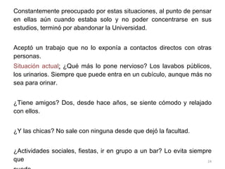 Constantemente preocupado por estas situaciones, al punto de pensar en ellas aún cuando estaba solo y no poder concentrarse en sus estudios, terminó por abandonar la Universidad. Aceptó un trabajo que no lo exponía a contactos directos con otras personas.  Situación actual :  ¿Qué más lo pone nervioso? Los lavabos públicos, los urinarios. Siempre que puede entra en un cubículo, aunque más no sea para orinar. ¿Tiene amigos? Dos, desde hace años, se siente cómodo y relajado con ellos.  ¿Y las chicas? No sale con ninguna desde que dejó la facultad. ¿Actividades sociales, fiestas, ir en grupo a un bar? Lo evita siempre que  puede.  ¿Y con sus jefes? Bien, sin problemas. 
