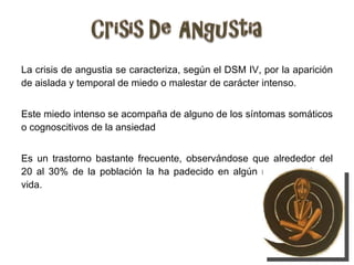 La crisis de angustia se caracteriza, según el DSM IV, por la aparición de aislada y temporal de miedo o malestar de carácter intenso. Este miedo intenso se acompaña de alguno de los síntomas somáticos o cognoscitivos de la ansiedad Es un trastorno bastante frecuente, observándose que alrededor del 20 al 30% de la población la ha padecido en algún momento de su vida. 