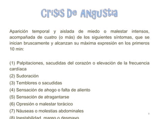 Aparición temporal y aislada de miedo o malestar intensos, acompañada de cuatro (o más) de los siguientes síntomas, que se inician bruscamente y alcanzan su máxima expresión en los primeros 10 min: (1) Palpitaciones, sacudidas del corazón o elevación de la frecuencia cardíaca (2) Sudoración (3) Temblores o sacudidas (4) Sensación de ahogo o falta de aliento (5) Sensación de atragantarse (6) Opresión o malestar torácico (7) Náuseas o molestias abdominales (8) Inestabilidad, mareo o desmayo (9)Desrealizacion (sensación de irrealidad) o despersonalización (estar separado de uno mismo) 