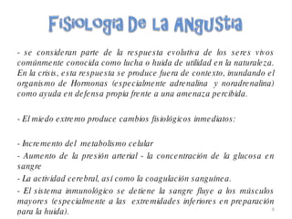 - se consideran parte de la respuesta evolutiva de los seres vivos comúnmente conocida como lucha o huida de utilidad en la naturaleza. En la crisis, esta respuesta se produce fuera de contexto, inundando el organismo de Hormonas (especialmente adrenalina  y noradrenalina) como ayuda en defensa propia frente a una amenaza percibida. - El miedo extremo produce cambios fisiológicos inmediatos:  - Incremento del  metabolismo celular - Aumento de la presión arterial - la concentración de la glucosa en sangre  - La actividad cerebral, así como la coagulación sanguínea.  - El sistema inmunológico se detiene la sangre fluye a los músculos mayores (especialmente a las  extremidades inferiores en preparación para la huida). 