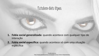 Existem dois tipos
1. Fobia social generalizada: quando acontece com qualquer tipo de
interação
2. Fobia social especifica: quando acontece só com uma situação
especifica
Claudia Ascenso
http://www.claudiaascenso.com/e/maes.tempo.inteiro.independentes
 