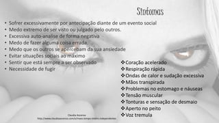 Sintomas
• Sofrer excessivamente por antecipação diante de um evento social
• Medo extremo de ser visto ou julgado pelo outros.
• Excessiva auto-analise de forma negativa
• Medo de fazer alguma coisa errada.
• Medo que os outros se apercebam da sua ansiedade
• Evitar situações sociais ao máximo
• Sentir que está sempre a ser observado
• Necessidade de fugir
Coração acelerado
Respiração rápida
Ondas de calor e sudação excessiva
Mãos transpirada
Problemas no estomago e náuseas
Tensão muscular
Tonturas e sensação de desmaio
Aperto no peito
Voz tremulaClaudia Ascenso
http://www.claudiaascenso.com/e/maes.tempo.inteiro.independentes
 