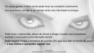 Em casos graves a fobia social pode levar ao completo isolamento
Isso aconteceu comigo à um tempo atrás mas não baixei os braços
Pode levar a depressão, abuso de álcool e drogas (usados para anestesiar
quando é necessária uma interação social)
Pode mesmo chegar a tentativa de suicídio (foi aqui que bati no fundo do poço)
– a boa notícia é que podes superar isso
Claudia Ascenso
http://www.claudiaascenso.com/e/maes.tempo.inteiro.independentes
 