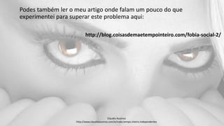 Podes também ler o meu artigo onde falam um pouco do que
experimentei para superar este problema aqui:
http://blog.coisasdemaetempointeiro.com/fobia-social-2/
Claudia Ascenso
http://www.claudiaascenso.com/e/maes.tempo.inteiro.independentes
 