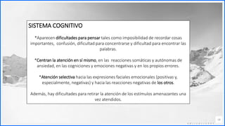 Contoso
C o n j u n t o s d e
a p l i c a c i o n e s
14
SISTEMA COGNITIVO
*Aparecen dificultades para pensar tales como imposibilidad de recordar cosas
importantes, confusión, dificultad para concentrarse y dificultad para encontrar las
palabras.
*Centran la atención en sí mismo, en las reacciones somáticas y autónomas de
ansiedad, en las cogniciones y emociones negativas y en los propios errores.
*Atención selectiva hacia las expresiones faciales emocionales (positivas y,
especialmente, negativas) y hacia las reacciones negativas de los otros.
Además, hay dificultades para retirar la atención de los estímulos amenazantes una
vez atendidos.
 