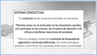 Contoso
C o n j u n t o s d e
a p l i c a c i o n e s
15
SISTEMA CONDUCTUAL
*La evitación de las situaciones temidas es frecuente.
*Muchas veces no se evita estar en las situaciones sociales,
sino participar en las mismas, ser el centro de atención o de
crítica o manifestar reacciones de ansiedad.
*Esto se consigue mediante conductas de búsqueda de
seguridad o conductas defensivas, las cuales persiguen
prevenir o minimizar las supuestas amenazas y la ansiedad.
 
