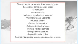 Contoso
C o n j u n t o s d e
a p l i c a c i o n e s
16
Si no se puede evitar una situación o escapar:
-Reacciones como silencios largos
-tartamudeo
-Incoherencias
-Volumen bajo (incluso susurro)
-Voz monótona o vacilante
-Muecas faciales
-Gestos de inquietud
-Retorcimiento de manos
-Postura rígida o cerrada
-Encogimiento postural
-Expresión facial pobre
-Sonrisa inapropiada y contenido poco interesante.
 