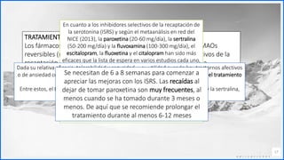 Contoso
C o n j u n t o s d e
a p l i c a c i o n e s
17
TRATAMIENTO MÉDICO
Los fármacos investigados han sido los IMAOs (fenelcina), los IMAOs
reversibles (moclo-bemida, brofaromina), los inhibidores selectivos de la
recaptación de la serotonina (paroxetina, sertralina, fluvoxamina,
escitalopram, fluoxetina), los inhibidores de la recaptación de la seroto-
nina y la norepinefrina (venlafaxina), las benzodiacepinas (alprazolam,
clonacepam, bromace-pam) y los betabloqueantes (propanolol, atenolol)
En cuanto a los inhibidores selectivos de la recaptación de
la serotonina (ISRS) y según el metaanálisis en red del
NICE (2013), la paroxetina (20-60 mg/día), la sertralina
(50-200 mg/día) y la fluvoxamina (100-300 mg/día), el
escitalopram, la fluoxetina y el citalopram han sido más
eficaces que la lista de espera en varios estudios cada uno,
con un tamaño del efecto grande.
Estos fármacos han sido también superiores al placebo ya
sea considerados junto con la venlafaxina o cada uno por
separado con la excepción del citalopram.
La paroxetina ha sido el fármaco estudiado con un mayor
número de pacientes y ha sido más eficaz que el placebo
en adultos y en niños y adolescentes. En un estudio con
dosis fijas de paroxetina (20, 40 y 60 mg/día)
Dada su relativa eficacia, tolerabilidad y seguridad, y su utilidad cuando hay trastornos afectivos
o de ansiedad comórbidos, los ISRS son las medicaciones que se recomiendan en el tratamiento
farmacológico de la FS.
Entre estos, el NICE (2013) recomienda como primera elección el escitalopram y la sertralina,
seguidos de fluvoxamina, paroxetina y venlafaxina.
Se necesitan de 6 a 8 semanas para comenzar a
apreciar las mejoras con los ISRS. Las recaídas al
dejar de tomar paroxetina son muy frecuentes, al
menos cuando se ha tomado durante 3 meses o
menos. De aquí que se recomiende prolongar el
tratamiento durante al menos 6-12 meses
 