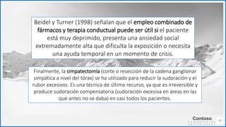 Contoso
C o n j u n t o s d e
a p l i c a c i o n e s
20
Beidel y Turner (1998) señalan que el empleo combinado de
fármacos y terapia conductual puede ser útil si el paciente
está muy deprimido, presenta una ansiedad social
extremadamente alta que dificulta la exposición o necesita
una ayuda temporal en un momento de crisis.
Finalmente, la simpatectomía (corte o resección de la cadena ganglionar
simpática a nivel del tórax) se ha utilizado para reducir la sudoración y el
rubor excesivos. Es una técnica de último recurso, ya que es irreversible y
produce sudoración compensatoria (sudoración excesiva en áreas en las
que antes no se daba) en casi todos los pacientes.
 