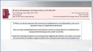 Contoso
C o n j u n t o s d e
a p l i c a c i o n e s
27
El TAS es uno de los trastornos más comunes en la adolescencia y en la edad adulta, junto con la
depresión mayor y la dependencia del alcohol
Hay una mayor probabilidad de que este trastorno comience a desarrollarse en la adolescencia y
excepcionalmente después de cumplir los 20 años
A pesar de la elevada prevalencia y las consecuencias negativas del trastorno, aún existe una escasez
de instrumentos de medida en algunos ámbitos de la evaluación del trastorno de ansiedad social
 