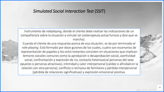 Contoso
C o n j u n t o s d e
a p l i c a c i o n e s
38
Simulated Social Interaction Test (SSIT)
Instrumento de roleplaying, donde el cliente debe realizar las indicaciones de un
compañero/a sobre la situación a simular (el cooterapeuta actúa furioso y dice que se
marcha).
Cuando el cliente da una respuesta acerca de esa situación, se da por terminado el
role-playing. Está formado por doce guiones de los cuales, cuatro son escenarios de
representación de papeles y los ocho restantes consisten en situaciones que implican
temores sociales comunes como la aprobación o desaprobación social, asertividad
social, confrontación y expresión de ira, contacto heterosocial personas del sexo
opuesto o personas atractivas), intimidad y calor interpersonal (calidez o afinidad en la
relación con otra persona), conflicto o rechazos de familiares y pérdida interpersonal
(pérdida de relaciones significativas) y expresión emocional positiva.
 