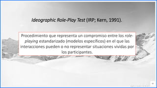 Contoso
C o n j u n t o s d e
a p l i c a c i o n e s
40
Ideographic Role-Play Test (IRP; Kern, 1991).
Procedimiento que representa un compromiso entre los role-
playing estandarizado (modelos específicos) en el que las
interacciones pueden o no representar situaciones vividas por
los participantes.
 