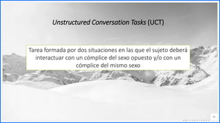 Contoso
C o n j u n t o s d e
a p l i c a c i o n e s
42
Unstructured Conversation Tasks (UCT)
Tarea formada por dos situaciones en las que el sujeto deberá
interactuar con un cómplice del sexo opuesto y/o con un
cómplice del mismo sexo
 