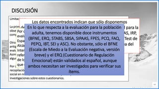Contoso
C o n j u n t o s d e
a p l i c a c i o n e s
44
DISCUSIÓN
Limitaciones.
La primera de ellas ha sido la dificultad para encontrar instrumentos de evaluación
observacional y cognitiva en ansiedad social para esta población, como se ha podido
comprobar no hay una amplia gama de procedimientos que evalúen estos constructos.
Otra limitación ha sido que la mayoría de los artículos encontrados y utilizados son muy
antiguos, de ahí que la información proporcionada sobre algunos de los instrumentos de
evaluación pueda estar obsoleta.
Asimismo, ha sido imposible encontrar las propiedades psicométricas específicas de
algunos de los instrumentos o los autores originales de algunos de los procedimientos.
Por último, destacar el hecho de que no existen estudios anteriores basados en la
recopilación de procedimientos de evaluación observacional y cognitiva de ansiedad
social en niños, adolescentes y adultos por lo que sería interesante futuras
investigaciones sobre estos cuestionarios.
Los datos encontrados indican que sólo disponemos
de un instrumento (BAT-CR) de evaluación observacional para la
población infanto-juvenil y siete (BAT-R, AIPSS, SSIT, SSBAS, IRP,
IST y UCT) en la población adulta, mientras sólo el SSIT (Test de
Interacción Social Simulada - Modificado) y el IST (Tarea del
discurso improvisado) están validados en español
Por otro lado, solo disponemos de siete instrumentos de
evaluación cognitiva (FNE, PCQ-C, SEIQ o CIE© Asociación
Española de Psicología Clínica y Psicopatología 258 M. M.
Alcántara-Jiménez y L. J. García-López CQ-Self, Children´s
Interpretation and Emotional Cost Questionnaire: Other-
referent versión, NASSQ, SCQ e IAS) para niños y adolescentes,
de los cuales solo el SCQ está validado al español, mientras
que el FNE está adaptado, pero no es una versión oficial.
En lo que respecta a la evaluación para la población
adulta, tenemos disponible doce instrumentos
(BFNE, ERQ, STABS, SBSA, SIPAAS, FPES, PCQ, FAQ,
PEPQ, IBT, SEI y ASC). No obstante, sólo el BFNE
(Escala de Miedo a la Evaluación negativa, versión
breve) y el ERQ (Cuestionario de Regulación
Emocional) están validados al español, aunque
ambos necesitan ser investigados para verificar sus
ítems.
 