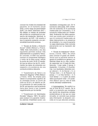 conocer los niveles de ansiedad del
paciente, en el momento actual
(A/E) y como rasgo de personalidad
(A/R). Los datos obtenidos (A/E =
95) reflejan un estado de ansiedad
alto (el test se cumplimentó en pre-
sencia del terapeuta). Mientras, la
puntuación de A/R = 60 orienta a
que la paciente presenta una per-
sonalidad levemente ansiosa.
• “Escala de Estrés y Evitación
Social” (SAD) (Watson y Friend,
1969). Este instrumento y los dos
siguientes permiten evaluar más
detenidamente el problema fóbico.
En concreto, el SAD nos permite
conocer el componente fisiológico
y motor de la fobia social, siendo
su punto de corte 18-20. El resulta-
do que se obtuvo fue de 25, confir-
mando los datos de entrevista con
respecto a la existencia de una
conducta evitativa relevante.
• “Cuestionario de Temor a la
Valoración Negativa” (FNE) (Watson
y Friend, 1973). Se empleó para
valorar el componente cognitivo de
su ansiedad social; su punto de
corte es 22-24 y el máximo es 30.
La puntuación en esta prueba fue
de 28, que apunta a que la paciente
tiene gran temor a ser juzgada
negativamente por los demás.
• “Cuestionario de Habilidades
Sociales” (Segura, 1981). Se aplicó
para evaluar si la paciente mostra-
ba además inhabilidad social. Los
resultados conseguidos son: 20 %
(conducta adecuada), 50% (inhibi-
ción de conducta); 25 % (conducta
inadecuada por ansiedad) y 5 %
(conducta inadecuada por inhabili-
dad). Analizando los datos aprecia-
mos que existe gran evitación y
que la conducta inadecuada se
debe básicamente a la presencia
de ansiedad y no a que la paciente
no sepa relacionarse. Esto coincide
plenamente con la impresión del
terapeuta.
• ”Escala de Adaptación” (Eche-
burúa y Corral, 1987). Se utilizó
para conocer el grado de interfe-
rencia que la paciente estima le
genera su problema en general y en
distintas áreas de su vida, pudien-
do responder con 0 (nada de inter-
ferencia), 1 (casi nada), 2 (poca), 3
(bastante), 4 (mucha) y 5 (muchísi-
ma). Los resultados obtenidos son:
a) Laboral = 5; b) Social = 5; c)
Tiempo libre = 4; d) Relación de
pareja = 1; e) Vida familiar = 2; f)
nivel Global = 4. A partir de estos
datos (puntuación total = 21) pode-
mos deducir que su vida se está
viendo afectada notablemente.
c) Autorregistros: Se explicó su
uso al final de la 2ª sesión. Se le
pidió a la paciente que recogiese
por escrito las situaciones sociales
problemáticas en las que se viese
envuelta; en concreto que anotara
esta información: la situación con-
creta en la que estuviera ansiosa,
J. A. Ortega, A. M.ª Climent
CLÍNICA Y SALUD 185
 
