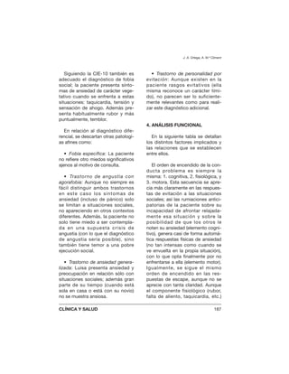 Siguiendo la CIE-10 también es
adecuado el diagnóstico de fobia
social; la paciente presenta sínto-
mas de ansiedad de carácter vege-
tativo cuando se enfrenta a estas
situaciones: taquicardia, tensión y
sensación de ahogo. Además pre-
senta habitualmente rubor y más
puntualmente, temblor.
En relación al diagnóstico dife-
rencial, se descartan otras patologí-
as afines como:
• Fobia específica: La paciente
no refiere otro miedos significativos
ajenos al motivo de consulta.
• Trastorno de angustia con
agorafobia: Aunque no siempre es
fácil distinguir ambos trastornos
en este caso los síntomas de
ansiedad (incluso de pánico) solo
se limitan a situaciones sociales,
no apareciendo en otros contextos
diferentes. Además, la paciente no
solo tiene miedo a ser contempla-
da en una supuesta crisis de
angustia (con lo que el diagnóstico
de angustia sería posible), sino
también tiene temor a una pobre
ejecución social.
• Trastorno de ansiedad genera-
lizada: Luisa presenta ansiedad y
preocupación en relación sólo con
situaciones sociales; además gran
parte de su tiempo (cuando está
sola en casa o está con su novio)
no se muestra ansiosa.
• Trastorno de personalidad por
evitación: Aunque existen en la
paciente rasgos evitativos (ella
misma reconoce un carácter tími-
do), no parecen ser lo suficiente-
mente relevantes como para reali-
zar este diagnóstico adicional.
4. ANÁLISIS FUNCIONAL
En la siguiente tabla se detallan
los distintos factores implicados y
las relaciones que se establecen
entre ellos.
El orden de encendido de la con-
ducta problema es siempre la
misma: 1. cognitiva, 2. fisiológica, y
3. motora. Esta secuencia se apre-
cia más claramente en las respues-
tas de evitación a las situaciones
sociales; así las rumiaciones antici-
patorias de la paciente sobre su
incapacidad de afrontar relajada-
mente esa situación y sobre la
posibilidad de que los otros le
noten su ansiedad (elemento cogni-
tivo), genera casi de forma automá-
tica respuestas físicas de ansiedad
(no tan intensas como cuando se
ve envuelta en la propia situación),
con lo que opta finalmente por no
enfrentarse a ella (elemento motor).
Igualmente, se sigue el mismo
orden de encendido en las res-
puestas de escape, aunque no se
aprecie con tanta claridad. Aunque
el componente fisiológico (rubor,
falta de aliento, taquicardia, etc.)
J. A. Ortega, A. M.ª Climent
CLÍNICA Y SALUD 187
 