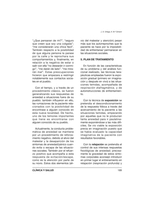 “¿Que pensaran de mi?”, “seguro
que creen que soy una colgada”;
“me considerarán una chica fácil”.
También respecto a la posibilidad
de que alguna persona la parase
por la calle y le reprochara sus
comportamientos y, finalmente, en
relación a la negativa de estar o
salir con ella “no desearán ir conmi-
go”, “me darán de lado”. “me mira-
rán mal”. Estas preocupaciones
hicieron que empezara a restringir
notablemente sus contactos socia-
les en el pueblo.
Con el tiempo, y a través de un
procedimiento clásico, se fueron
generalizando sus respuestas de
ansiedad a situaciones fuera de su
pueblo; también influyeron en ello,
las rumiaciones de la paciente rela-
cionados con la posibilidad de
encontrase a alguien conocido en
esta nueva localidad. De hecho,
uno de los temores importantes
que tiene es encontrarse con
alguien conocido de su pueblo.
Actualmente, la conducta proble-
mática de ansiedad se mantiene
por un procedimiento de reforza-
miento negativo, debido al alivio del
malestar y la desaparición de los
síntomas de ansiedad/pánico cuan-
do evita o escapa de las situacio-
nes sociales. También por el refuer-
zo positivo que acompaña a esta
respuesta de evitación/escape,
como es la atención por parte de
su novio. Estos dos elementos (ali-
vio del malestar y atención) pesan
más que los autorreproches que la
paciente se hace por la imposibili-
dad de enfrentarse/ permanecer en
las situaciones sociales.
5. PLAN DE TRATAMIENTO
En función de las características
de su problema y del análisis fun-
cional realizado, las técnicas tera-
péuticas empleadas fueron la expo-
sición gradual (primero en imagina-
ción y después en vivo) a las situa-
ciones temidas, acompañada de
respiración diafragmática, y de
autoinstrucciones de enfrentamien-
to.
Con la técnica de exposición se
pretendía el descondicionamiento
de la respuesta fóbica a través del
acercamiento de la paciente a las
situaciones temidas, empezando
por aquellas que no le producían
tanta ansiedad para ir paulatina-
mente exponiéndose a las más difí-
ciles. Se vio viable la exposición
previa en imaginación puesto que
se había evaluado la capacidad
imaginativa de la paciente con
resultados favorables.
Con la relajación se pretendía el
control de sus intensas respuestas
fisiológicas de ansiedad; precisa-
mente la gravedad de estos sínto-
mas corporales aconsejó introducir
en primer lugar el entrenamiento en
relajación (respiración profunda) y
J. A. Ortega, A. M.ª Climent
CLÍNICA Y SALUD 189
 
