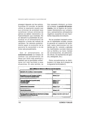 proseguir después con las autoins-
trucciones. En concreto, se decidió
utilizar la respiración puesto que
sus síntomas de ansiedad (que
constituían incluso síntomas de
pánico) se debían claramente a la
hiperventilación que mostraba. No
se descartó la posibilidad de pro-
fundizar en el entrenamiento de
relajación a través del método de
Jacobson. Se valoraría posterior-
mente según la evolución de la
paciente la necesidad o no de
incluir este procedimiento.
Con el entrenamiento en
autoinstrucciones se trataba de
cambiar sus pensamientos de
temor por otros más positivos y
realistas que le permitiesen enfren-
tarse con más facilidad a esas
situaciones. En este sentido, se
hizo necesario introducir, ya inicia-
da la terapia, la parada del pensa-
miento, con el objetivo de contra-
rrestar directamente sus rumiacio-
nes y pensamientos anticipatorios
negativos causantes de sus impor-
tantes respuestas de evitación.
No se consideró necesario entre-
nar en habilidades sociales, porque
la paciente en ausencia de ansie-
dad, sabía relacionarse con los
demás (por Ej.: conocía y aplicaba
las habilidades sociales básicas
con su familia y su novio: manejo
de conversaciones, de peticiones,
de críticas, de expresiones de agra-
do y desagrado, etc.).
Estos procedimientos se distri-
buyeron a lo largo de la terapia de
la siguiente forma (tabla 2):
Intervención cognitivo conductual en un caso de fobia social
190 CLÍNICA Y SALUD
 