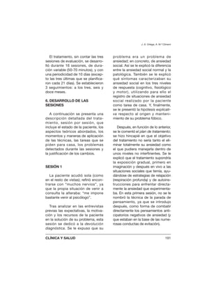 El tratamiento, sin contar las tres
sesiones de evaluación, se desarro-
lló durante 16 sesiones, de dura-
ción variable (50-70 minutos), y con
una periodicidad de 10 días (excep-
to las tres últimas que se planifica-
ron cada 21 días). Se establecieron
3 seguimientos: a los tres, seis y
doce meses.
6. DESARROLLO DE LAS
SESIONES
A continuación se presenta una
descripción detallada del trata-
miento, sesión por sesión, que
incluye el estado de la paciente, los
aspectos teóricos abordados, los
momentos y maneras de aplicación
de las técnicas, las tareas que se
piden para casa, los problemas
detectados durante las sesiones y
la justificación de los cambios.
SESIÓN 1
La paciente acudió sola (como
en el resto de vistas); refirió encon-
trarse con “muchos nervios”, ya
que la propia situación de venir a
consulta la alteraba: “me impone
bastante venir al psicólogo”.
Tras analizar en las entrevistas
previas las expectativas, la motiva-
ción y los recursos de la paciente
en la solución de su problema, esta
sesión se dedicó a la devolución
diagnóstica. Se le expuso que su
problema era un problema de
ansiedad; en concreto, de ansiedad
social. Así se le explicó la diferencia
entre la ansiedad social normal y la
patológica. También se le explicó
qué síntomas caracterizaban su
ansiedad social en los tres niveles
de respuesta (cognitivo, fisiológico
y motor), utilizando para ello el
registro de situaciones de ansiedad
social realizado por la paciente
como tarea de casa. Y, finalmente,
se le presentó la hipótesis explicati-
va respecto al origen y manteni-
miento de su problema fóbico.
Después, en función de lo anterior,
se le comentó el plan de tratamiento;
se hizo hincapié en que el objetivo
del tratamiento no sería tanto el eli-
minar totalmente su ansiedad como
el que pudiera manejarla dentro de
unos niveles no interfirientes. Se le
explicó que el tratamiento supondría
la exposición gradual, primero en
imaginación y después en vivo a las
situaciones sociales que temía, ayu-
dándose de estrategias de relajación
(respiración profunda) y de autoins-
trucciones para enfrentar directa-
mente la ansiedad que experimenta-
ba. En esta primera sesión, no se le
nombró la técnica de la parada de
pensamiento, ya que se introdujo
después, como forma de combatir
directamente los pensamientos anti-
cipatorios negativos de ansiedad (y
que estaban en la base de las nume-
rosas conductas de evitación).
J. A. Ortega, A. M.ª Climent
CLÍNICA Y SALUD 191
 