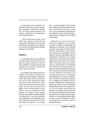 La paciente indicó entender cla-
ramente todos los puntos explica-
dos respecto a cuál era su proble-
ma, el origen/mantenimiento del
mismo y también la fundamenta-
ción del tratamiento.
- Como tarea para casa, se le
pidió que siguiera anotando las
situaciones sociales en las tuviera
problemas; igualmente, que realiza-
se una lista de situaciones sociales
temidas y/o evitadas.
SESIÓN 2
La paciente refirió estar evitando
muchas situaciones sociales, ya
que no podía controlar su ansie-
dad. También, se quejó de que este
problema le estaba impidiendo
hacer una vida normal.
Se revisaron las tareas encomen-
dadas. No realizó el registro de
situaciones de ansiedad, argumen-
tando que estas eran muy frecuen-
tes, con lo que tendría que estar
continuamente anotando. Se le
indicó que era preciso que las reco-
giera, ya que eso nos permitiría
saber como evolucionaba su pro-
blema una vez iniciado el trata-
miento. En cambio, sí que trajo la
lista de situaciones temidas pedida.
La elaboración fue parcialmente
buena debido a que planteaba cier-
tas situaciones de forma muy glo-
bal (“estar con gente”, “ir a mi pue-
blo”, “buscar trabajo”). Se recalcó
que debía anotar situaciones socia-
les concretas de su vida (y para
ello, se le recomendó apoyarse en
los registros). Se le ayudó a especi-
ficar sobre el registro una de estas
situaciones.
Después se inició el entrena-
miento en relajación; en concreto,
se pasó a enseñar la estrategia de
respiración profunda. Se le expuso
el papel que juega la hiperventila-
ción en la aparición de sus sínto-
mas intensos de ansiedad. Con el
objetivo de que entendiese mejor la
explicación realizamos un ensayo
conductual de sobrerrespiración
ligera (para evitar que se le “dispa-
rasen” excesivamente los sínto-
mas). A continuación, se le explicó
los diferentes componentes del
ejercicio de respiración abdominal y
se le modeló en posición acostada;
se hizo especial hincapié en la
necesidad de que lo ensayase
repetidamente en casa. También,
se le enseñó a anotar esta práctica
en un registro de “práctica de res-
piración abdominal”. Tras acabar, la
paciente indicó haber entendido
relativamente bien el procedimien-
to. No se abordó la práctica del
ejercicio por parte de la paciente,
ya que se mostraba excesivamente
nerviosa; se consideró que la respi-
ración no le resultaría exitosa dado
su alto nivel de ansiedad. Se deci-
dió posponer la práctica para la
siguiente sesión.
Intervención cognitivo conductual en un caso de fobia social
192 CLÍNICA Y SALUD
 