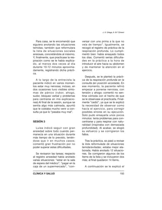 Para casa, se le encomendó que
siguiera anotando las situaciones
temidas; también que reformulara
la lista de situaciones sociales
ansiosas, concretándola al máximo.
Y, finalmente, que practicase la res-
piración como se le había explica-
do, al menos dos veces al día
durante 10-12 minutos aproxima-
damente, registrando dicha prácti-
ca.
A lo largo de la entrevista la
paciente indicó en varios momen-
tos estar muy nerviosa; incluso, en
dos ocasiones tuvo visibles sínto-
mas de pánico (rubor, ahogo,
sudor, bloqueo verbal y problemas
para centrarse en mis explicacio-
nes) Al final de la sesión, aunque se
sentía algo más calmada, apuntó
que le costaba mucho venir a con-
sulta ya que lo “pasaba muy mal”.
SESIÓN 3
Luisa indicó seguir con gran
ansiedad sobre todo cuando per-
manecía en una situación durante
más tiempo de lo previsto, tenién-
dose que ir en muchos casos;
comentó gran frustración por no
poder superar estas dificultades.
Se revisaron las tareas; respecto
al registro ansiedad había anotado
varias situaciones: “estar en la sala
de espera del médico”, “pagar en la
caja de un supermercado”, “con-
versar con una prima a la que no
veía de tiempo”. Igualmente, se
recogió el registro de práctica de la
respiración profunda. Lo cumpli-
mentó bien: había ensayado todos
los días. Comentó serias dificulta-
des en la práctica a la hora de
introducir el aire hacia su abdomen
y de mantener la atención en el
ejercicio.
Después, se le planteó la prácti-
ca de la respiración profunda en la
consulta (en posición acostada). En
ese momento, la paciente refirió
empezar a ponerse nerviosa, con
tensión y ahogo; comentó no sen-
tirse cómoda con el hecho de que
se le observase al practicarla. Final-
mente “cedió”, ya que se le explicó
la necesidad de observar como
hacía el ejercicio, para corregir
posibles errores en su ejecución.
Solo pudo ensayarla unos pocos
minutos: tenía problemas para con-
centrarse y para respirar con natu-
ralidad (inspiraba con demasiada
profundidad). Al acabar, se elogió
su esfuerzo y se corrigieron los
fallos.
Tras la práctica, se pasó a revisar
la lista reformulada de situaciones
temida/evitadas; estaba mejor ela-
borada. Había anotado 12 situacio-
nes. Se corrigieron algunos de los
ítems de la lista y se incluyeron dos
más; al final quedaron 14 ítems.
A continuación se le explicó el
J. A. Ortega, A. M.ª Climent
CLÍNICA Y SALUD 193
 