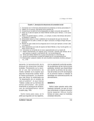 paciente, la reconstrucción de la
jerarquía de situaciones temidas/
evitadas. Previamente se le recor-
dó el uso del termómetro de
miedo; también se le explicó que
algunas situaciones podían tener
la misma puntuación. La situación
que más temor le ocasionaba era
“el desempeño de un empleo de
cara al público”; la que menos
“hablar a solas con su hermana de
temas personales”. Así quedó
finalmente su jerarquía de situacio-
nes de ansiedad/temor social
(cuadro pág. 195).
Como tarea para casa, se le
pidió que siguiese con los registros,
con la respiración profunda acosta-
da ayudándose de las instrucciones
grabadas; también que desarrollase
por escrito la primera de las esce-
nas de la lista con el fin de empezar
en la próxima sesión a trabajar la
estrategia de autoinstrucciones de
afrontamiento.
SESIÓN 5
Refirió haber pasado estos días
bastante tranquila, ya que no tuvo
que enfrentarse a ninguna situación
social especial. Estuvo mucho
tiempo en casa y aquí no mostraba
ansiedad relevante.
J. A. Ortega, A. M.ª Climent
CLÍNICA Y SALUD 195
Cuadro 1. Jerarquía de situaciones de ansiedad social
1. Conversar con mi hermana directamente de problemas (o temas personales) (1)
2. Hablar con mi vecina, más tiempo de lo previsto (2)
3. Cruzarme por la calle de forma inesperada con algún conocido del pueblo (3)
4. Estar en la sala de espera de Salud Mental durante poco tiempo, o con poca
gente (4)
5. Hacer una gestión (banco, correos,...) o compra, si estoy más tiempo del previs-
to (retrasos o colas) (5)
6. Entrar/estar sola en un bar o cafetería con la sensación de que me miran (6)
7. Detenerme en la calle a charlar con algún conocido (o antiguo amigo) del pue-
blo (6,5)
8. Recibir en casa visitas de los amigos/as de mi novio (por ejemplo a tomar café,
o a cenar) (7)
9. Estar esperando en la sala de espera de Salud Mental, si hay mucha gente o si
estoy mucho rato (7)
10. Conversar con la familia de mi novio, especialmente con su madre (8)
11. Hablar directamente con alguien poco conocido, durante más tiempo de lo
que supone un saludo o una petición (Ej.: con el psicólogo) (8)
12. Tener que hablar delante de un grupo de personas no conocidas (9)
13. Acudir a una entrevista o prueba de trabajo (por Ej. de peluquería) (9,5)
14. Desempeñar cualquier empleo de cara al público (camarera, tendera, peluque-
ra,...) (10)
 