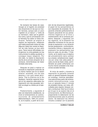 Se revisaron las tareas de casa:
recogió en el registro de ansiedad
dos situaciones en las que se mos-
tró nerviosa, aunque solo un poco
(“gestión en un banco” y “visita de
su hermana”), dado que la gestión
fue corta y que la conversación con
la hermana fue sobre un tema irre-
levante. También se analizó el
registro de respiración, reflejando
que había practicado todos los días
(algunos hasta tres veces) al dispo-
ner de más tiempo ya que salió
poco. Tenía menos dificultades con
el ejercicio; la cinta grabada con las
instrucciones le estaba ayudando a
conseguir mayor relajación. Por
otro lado, no realizó la descripción
escrita de la primera situación de la
jerarquía, lamentándose de haber
olvidado esta tarea.
Después se pasó a realizar en
consulta la respiración profunda de
la misma manera que en la sesión
anterior: acostada, con los ojos
abiertos y con guía verbal abun-
dante. Tras la práctica se le dio
feedback, haciendo especial hinca-
pié en los aspectos adecuados (su
respiración era más pausada); tam-
bién se elogió su interés por el ejer-
cicio.
Posteriormente, y siguiendo el
plan de tratamiento establecido, se
inició el entrenamiento en autoins-
trucciones de enfrentamiento
(Meinchembaum, 1997). En concre-
to, se le explicó, a partir de la revi-
sión de las situaciones registradas,
el papel de los pensamientos en
sus respuestas de ansiedad. Así, la
paciente entendió perfectamente el
impacto perjudicial de sus pensa-
mientos negativos en el inicio y
mantenimiento de la conducta pro-
blema. Después, y siguiendo con
los registros, se le presentó los
diferentes momentos en los que se
divide la exposición a una situación
temida (preparación, confrontación,
momentos críticos y resolución); se
analizaron los pensamientos que
tenía en cada una de ellos. Y final-
mente, se le explicó que el objetivo
del procedimiento sería cambiar
sus propias verbalizaciones negati-
vas por otras más adecuadas en
cada una de las fases vistas, permi-
tiéndole así poder enfrentarse con
mucha menos ansiedad a las situa-
ciones sociales temidas.
Al inicio de sesión y durante la
respiración la paciente comentó
estar en general bastante tranquila;
sin embargo, mientras abordába-
mos esta primera parte del entrena-
miento autoinstruccional, Luisa
tuvo un episodio breve (1 minuto)
de ansiedad intensa, con rubor, difi-
cultades para respirar, bloqueo ver-
bal y conductual. Este fue el motivo
por el que no se avanzó más en el
entrenamiento de Meichenbaum,
posponiendo la elaboración de las
autoinstrucciones para la próxima
sesión. Se dedicaron los últimos
minutos a analizar con la paciente
Intervención cognitivo conductual en un caso de fobia social
196 CLÍNICA Y SALUD
 