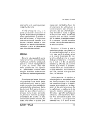 este hecho; se le sugirió que respi-
rara profundamente.
Como tarea para casa, se le
pidió que siguiera realizando el
registro de ansiedad, fijándose bien
en los pensamientos que tenía en
esas situaciones y la respiración
profunda acostada. También se le
recordó que debía retomar la tarea
de narrar por escrito el primer ítem
de la lista (que ya se había pedido
para esta misma entrevista).
SESIÓN 6
Comentó haber pasado la sema-
na no tan nerviosa a nivel de sínto-
mas físicos, como muy preocupada
porque su novio le había planteado
ir a ver a su familia unos días.
Temía “pasarlo mal y no soportar-
lo”. De hecho esta situación estaba
recogida en la lista de situaciones
de ansiedad elaborada previamen-
te.
Se revisaron las tareas. No anotó
ninguna situación de temor social,
justificándolo con que no había
tenido momentos de ansiedad rele-
vantes (solo las situaciones diarias
de siempre). Se le comentó que a
pesar de que estas situaciones
ansiosas fueran leves o se repitie-
ran, tendría de momento que seguir
anotándolas. En cuanto a la des-
cripción de la primera situación, fue
corta, pero válida, ya que se apre-
ciaban con claridad las fases del
afrontamiento (se utilizaría en la
sesión siguiente para enseñar la
aplicación de las autoinstruccio-
nes). También se revisó el registro
de respiración; había practicado
todos los días dos veces. Informó
que le iba bien; que lograba relajar-
se ya bastante y que los problemas
iniciales de concentración se habí-
an reducido mucho.
Después, y debido a que la
paciente dominaba bien el ejercicio
de respiración abdominal, se le ins-
truyó para que lo practicara ahora
en la variante de sentado. Sin con-
tar el modelado previo, el ensayo
duró aproximadamente 12 minutos,
tras el cual, se le dio a la paciente
feedback y refuerzo. La paciente
informó que durante la presenta-
ción de esta nueva práctica se sin-
tió algo nerviosa, achacándolo a
que “los cambios no le gustaban
nada y la alteraban”.
Seguidamente, se retomó el
entrenamiento en autoverbalizacio-
nes de afrontamiento: tras repasar
los aspectos vistos en la sesión
pasada, se prosiguió con la elabo-
ración de las autoinstrucciones. Se
le explicó que en cada una de las
fases, los objetivos a conseguir son
diferentes, y por ello, las frases de
autoayuda serán igualmente distin-
tas. Tras concretarle cuales eran
esos objetivos, que la paciente
entendió bien, se le ayudó a crear
J. A. Ortega, A. M.ª Climent
CLÍNICA Y SALUD 197
 