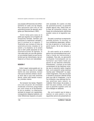 sus propias afirmaciones de enfren-
tamiento en cada una las etapas.
Nos apoyamos para ello en las
autoinstrucciones de ejemplo reco-
gidas por Meichembaun (1987).
Como tarea para casa se le
pidió que siguiera con el registro de
situaciones temidas. También que
practicara la respiración sentada y
que lo anotara en el registro. Y
finalmente que revisara la lista de
autoinstrucciones creadas en la
sesión y la ampliara; se le aclaró
que si bien podía apoyarse en las
autoinstrucciones de ejemplo, lo
más adecuado era que ella genera-
ra sus propias frases ya que se pre-
tendía que las interiorizase y las uti-
lizase en un futuro con naturalidad.
SESIÓN 7
Indicó seguir preocupada por su
futuro viaje a la casa de su suegra
dentro de unas semanas; incluso
más que la semana anterior. Duran-
te esos días si que notó síntomas
físicos, sobre todo tensión muscu-
lar y temblor interior.
Se revisaron las tareas. Registró
una sola situación de ansiedad
moderada (mientras preguntaba
por unos cursos en el Ayuntamien-
to de su pueblo). La respiración
sentada la ensayó con regularidad,
consiguiendo relajarse bastante, sin
notar diferencias respecto a la posi-
ción acostada. En cuanto a la lista
de autoinstrucciones, la paciente
añadió alguna más, sobre todo en
la fase de momentos críticos. Las
frases de enfrentamiento definitivas
pueden verse en el siguiente cua-
dro.
Se pasó a practicar la respiración
sentada durante 10 minutos; no
tuvo problemas especiales, refirien-
do tras el ejercicio un nivel de rela-
jación bueno. Se le dio refuerzo y
feedback.
En esta sesión se le enseñó a
aplicar las autoverbalizaciones posi-
tivas a través de instrucciones y
modelado. Para ello, se aprovechó
la situación (“conversación con su
hermana”) que había traído por
escrito en las sesiones anteriores.
Previamente, y aunque ya se hubo
comprobado en las sesiones inicia-
les que la paciente sabía imaginar
bien, se le presentó varias escenas
neutras para “refrescarle” su capa-
cidad imaginativa. Tras eso se pasó
a narrarle la situación referida arriba
para que ella la imaginase; y se le
fue incitando a que aplicase las fra-
ses positivas para reducir su
malestar. Este ensayo de prueba, si
bien fue poco exitoso, sirvió para
que la paciente supiese como se
iba a trabajar en adelante.
Así, se le explicó que la tarea a
realizar en esta sesión y en las
siguientes sería la de presentarle en
Intervención cognitivo conductual en un caso de fobia social
198 CLÍNICA Y SALUD
 