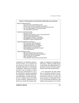 imaginación las diferentes situacio-
nes de la lista, con el objetivo de
que lograse reducir/eliminar su
ansiedad aplicando las estrategias
enseñadas. También se le expuso
cuál iba a ser su trabajo en casa:
tendría que enfrentarse en vivo a
las situaciones sociales superadas
en imaginación, aplicando las técni-
cas aprendidas, y anotar esta prác-
tica en un registro que se le explicó
en ese momento. Igualmente se le
dieron por escrito las pautas habi-
tuales de exposición (recogidas de
Echeburúa, 1995) que debía seguir
en las tareas de enfrentamiento. La
paciente comentó entender perfec-
tamente todo este procedimiento.
En la exposición de este primer
ítem, la paciente necesitó 5 ensa-
yos de presentación para sentirse
totalmente tranquila, a pesar de
que puntuaba con ansiedad mínima
(1). En la discusión del ejercicio, ella
justificó este aspecto en el hecho
J. A. Ortega, A. M.ª Climent
CLÍNICA Y SALUD 199
Cuadro 2. Pensamientos de afrontamiento elaborados por la paciente
FASE DE PREPARACION:
_ “Es bueno para mi enfrentarme a eso”
_ “Ahora no es momento de pensar en el miedo”
_ “Si me pongo un poco nerviosa es normal; es el primer día”
_ “No voy a preocuparme; no sirve para nada”
_ “Voy a planificar lo que haré”
FASE DE CONFRONTACION:
_ “Iré poco a poco”
_ “Pensaré en el presente; no en lo que pueda pasar”
_ “Tengo fuerzas para superarlo”
_ “Sé que puedo manejar mi ansiedad”
_ “No exageraré; la cosa no es tan grave”
_ “Empezaré a respirar relajadamente”
FASE DE MOMENTOS DIFICILES:
_ “Si lo necesito, puedo distraerme”
_ “No pasa nada; sólo es ansiedad”
_ “Respiraré lentamente y me relajaré”
_ “Me centraré en la conversación”
_ “Esta ansiedad me durará poco tiempo”
_ “Voy a tranquilizarme”
FASE DE RESOLUCION:
_ “Me ha ido bastante bien esta técnica”
_ “Me puse nerviosa, pero pude controlarme”
_ “Ha ido mejor de lo yo esperaba”
_ “Bien, he podido con eso”
_ “Con el tiempo, sé que cada vez estaré mejor”
 