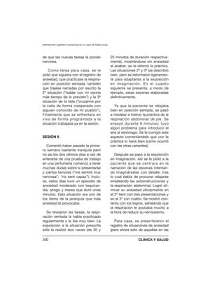 de que las nuevas tareas la ponían
nerviosa.
Como tarea para casa, se le
pidió que siguiera con el registro de
ansiedad, que practicase la respira-
ción en posición sentada, también
que trajese narradas por escrito la
2ª situación (“hablar con mi vecina
más tiempo de lo previsto”) y la 3ª
situación de la lista (“cruzarme por
la calle de forma inesperada con
alguien conocido de mi pueblo”).
Finalmente que se enfrentara en
vivo de forma programada a la
situación trabajada ya en la sesión.
SESIÓN 8
Comentó haber pasado la prime-
ra semana bastante tranquila pero
no así los dos últimos días a raíz de
enterarse de una prueba de trabajo
en una perfumería comenzó a tener
muchas dudas sobre si presentarse
y ciertos temores (“me sentiré muy
nerviosa”; “no seré capaz”). Inclu-
so, estos días tuvo un episodio de
ansiedad moderado con taquicar-
dia, ahogo y mareo que duró unos
minutos. Esta situación era uno de
los ítems de la jerarquía que más
ansiedad le provocaba.
Se revisaron las tareas; la respi-
ración sentada la había practicado
regularmente y le iba muy bien. La
exposición a la situación prescrita
sólo la realizó dos veces (de 30 y
25 minutos de duración respectiva-
mente), mostrándose sin ansiedad
al acabar; se le reforzó la práctica.
Las situaciones 2ª y 3ª las describió
bien, pero se reformaron ligeramen-
te para adaptarlas a la exposición
en imaginación. En el cuadro
siguiente se presenta, a modo de
ejemplo, estas escenas elaboradas
definitivamente.
Ya que la paciente se relajaba
bien en posición sentada, se pasó
a modelar e instruir la práctica de la
respiración abdominal de pie. Se
ensayó durante 9 minutos; tuvo
algún problema para introducir el
aire al estómago. Se le corrigió este
aspecto comentándole que con la
práctica lo haría bien (como ocurrió
con las otras variantes).
Después se pasó a la exposición
en imaginación: Así se le pidió a la
paciente que se centrara en la
narración de las escenas intentan-
do imaginárselas con detalle, tras
lo cual debía de procurar relajarse
empleando las autoinstrucciones y
la respiración abdominal. Logró eli-
minar su ansiedad eficazmente en
el 2º ítem con tres presentaciones y
en el 3º con cuatro. Se mostró con-
tenta con los logros, señalando que
la respiración le ayudaba mucho a
la hora de reducir su nerviosismo.
Para casa, se prescribieron el
registro de situaciones de ansiedad
(pero ahora solo de aquellas en las
Intervención cognitivo conductual en un caso de fobia social
200 CLÍNICA Y SALUD
 