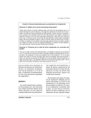 que se notara muy ansiosa), la
práctica del ejercicio de respiración
de pie y su anotación, la descrip-
ción de las escenas 4ª y 5ª de la
lista, y finalmente el enfrentamiento
en vivo a las situaciones superadas
en imaginación.
SESIÓN 9
Se mostró desanimada y bastan-
te preocupada por una dificultad
que estaba teniendo desde hacía
varias sesiones: no era capaz de
manejar totalmente sus pensamien-
tos negativos anticipatorios, a
pesar de aplicar regularmente las
autoinstrucciones en la fase de pre-
paración. Si bien se sentía más
relajada físicamente, seguía con
rumiaciones ansiosas.
Se recogieron las tareas. El regis-
tro de exposición reflejaba que se
había enfrentado con éxito a las
situaciones 2ª y 3ª prescritas, por lo
que se elogió su esfuerzo. En cuan-
to a la respiración, la practicó sólo
5 días, ya que estuvo enferma.
Refirió no tener problemas con la
respiración de pie, logrando relajar-
J. A. Ortega, A. M.ª Climent
CLÍNICA Y SALUD 201
Cuadro 3. Escenas elaboradas para su presentación en imaginación
Situación 2: “Hablar con la vecina más tiempo del previsto”.
“Debo salir a hacer un recado. Mientras bajo a la calle, por las escaleras veo a mi
vecina de abajo la cual me aborda y me pregunta cuando es la reunión de la comu-
nidad; se queja de varios problemas en este sentido. Intento acortar la conversa-
ción, porque no me interesa lo que me dice. Ella insiste en sus quejas y empiezo a
sentirme nerviosa; me noto que estoy algo temblorosa. Temo que me note que
estoy mal, y crea que es por lo que ella me esta diciendo. Intento seguir escaleras
abajo; ella me acompaña al rellano y pide mi opinión sobre los hechos que me rela-
ta. Pero yo apenas si le contesto; me preocupa parecer brusca con ella y quedar
mal. Salgo a la calle; me noto ya realmente alterada, el corazón me late deprisa y
me cuesta respirar. Pienso que sólo deseo estar tranquila”.
Situación 3: “Cruzarse por la calle de forma inesperada con conocidos del
pueblo”
“Voy por la calle, camino del supermercado, y al doblar la esquina me encuentro
con un conocido (lo conozco de vista y de haber hablado ocasionalmente con él);
se para y me pregunta a modo de cumplido como me encuentro. Yo no sé que
decirle: las cosas no me van muy bien, pero al él no le interesa. Me sube una acalo-
rada y me sonrojo; las piernas me tiemblan; me noto asustada. Casi sin pararme, le
digo que estoy bien y me despido dándole la excusa de que llego tarde. Temo
haber sido demasiado antipática y que haya pensado mal de mi”.
 