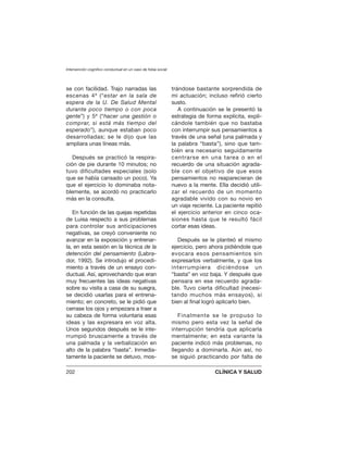 se con facilidad. Trajo narradas las
escenas 4ª (“estar en la sala de
espera de la U. De Salud Mental
durante poco tiempo o con poca
gente”) y 5ª (“hacer una gestión o
comprar, si está más tiempo del
esperado”), aunque estaban poco
desarrolladas; se le dijo que las
ampliara unas líneas más.
Después se practicó la respira-
ción de pie durante 10 minutos; no
tuvo dificultades especiales (solo
que se había cansado un poco). Ya
que el ejercicio lo dominaba nota-
blemente, se acordó no practicarlo
más en la consulta.
En función de las quejas repetidas
de Luisa respecto a sus problemas
para controlar sus anticipaciones
negativas, se creyó conveniente no
avanzar en la exposición y entrenar-
la, en esta sesión en la técnica de la
detención del pensamiento (Labra-
dor, 1992). Se introdujo el procedi-
miento a través de un ensayo con-
ductual. Así, aprovechando que eran
muy frecuentes las ideas negativas
sobre su visita a casa de su suegra,
se decidió usarlas para el entrena-
miento; en concreto, se le pidió que
cerrase los ojos y empezara a traer a
su cabeza de forma voluntaria esas
ideas y las expresara en voz alta.
Unos segundos después se le inte-
rrumpió bruscamente a través de
una palmada y la verbalización en
alto de la palabra “basta”. Inmedia-
tamente la paciente se detuvo, mos-
trándose bastante sorprendida de
mi actuación; incluso refirió cierto
susto.
A continuación se le presentó la
estrategia de forma explícita, expli-
cándole también que no bastaba
con interrumpir sus pensamientos a
través de una señal (una palmada y
la palabra “basta”), sino que tam-
bién era necesario seguidamente
centrarse en una tarea o en el
recuerdo de una situación agrada-
ble con el objetivo de que esos
pensamientos no reaparecieran de
nuevo a la mente. Ella decidió utili-
zar el recuerdo de un momento
agradable vivido con su novio en
un viaje reciente. La paciente repitió
el ejercicio anterior en cinco oca-
siones hasta que le resultó fácil
cortar esas ideas.
Después se le planteó el mismo
ejercicio, pero ahora pidiéndole que
evocara esos pensamientos sin
expresarlos verbalmente, y que los
interrumpiera diciéndose un
“basta” en voz baja. Y después que
pensara en ese recuerdo agrada-
ble. Tuvo cierta dificultad (necesi-
tando muchos más ensayos), si
bien al final logró aplicarlo bien.
Finalmente se le propuso lo
mismo pero esta vez la señal de
interrupción tendría que aplicarla
mentalmente; en esta variante la
paciente indicó más problemas, no
llegando a dominarla. Aún así, no
se siguió practicando por falta de
Intervención cognitivo conductual en un caso de fobia social
202 CLÍNICA Y SALUD
 