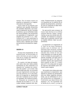 tiempo. Por el mismo motivo se
pospuso la exposición en imagina-
ción para la cita siguiente.
Como tarea se le propuso que
registrara solo aquellas situaciones
de ansiedad relevantes, que ensa-
yase la respiración de pie y anotase
la práctica, que se enfrentara todas
las veces posibles a las situaciones
ya superadas en imaginación, que
ampliara las escenas 4 y 5, y des-
cribiera la 6ª; y que practicase la
parada de pensamiento al menos 5
veces al día y siempre que tuviese
pensamientos anticipatorios negati-
vos.
SESIÓN 10
Aunque iba progresando en las
exposiciones, se encontraba un
poco nerviosa ya que el viaje a
casa de su suegra era definitiva-
mente dentro de 15 días.
En cuanto a la tarea de exposi-
ción estos días solo había podido
enfrentarse en dos ocasiones a la
situación de “cruzarse con conoci-
dos del pueblo”, al no tener más
oportunidad para ello: en la primera
se puso ligeramente nerviosa (ya
que esa persona no le caía bien),
pero en la segunda no. Igualmente
tuvo tres “contactos con su vecina”
sin ansiedad. Se le reforzó la prácti-
ca. Después se recogieron las
escenas de los ítems 4, 5 y 6, las
cuales estaban bastante bien des-
critas. Posteriormente se preguntó
a la paciente por la práctica de la
parada de pensamiento, comentan-
do que en ocasiones le daba resul-
tado, pero en otras no.
Se aprovechó para ensayar de
nuevo esta técnica en la última
variante (decirse “basta” mental-
mente) ya que era donde tenía difi-
cultades. Se realizaron 6 ensayos,
hasta que la paciente informó que
ya lograba detener mejor sus pen-
samientos.
La exposición en imaginación al
4º ítem no se creyó necesaria,
puesto que al analizar con la
paciente esta situación confesó
que realmente ya no le tenía miedo.
Llevaba dos visitas en las que
había esperado en la sala de espe-
ra de la unidad con poca gente, sin
apenas ansiedad. Se pasó pues a
la exposición del 5º y 6º ítem. La
paciente requirió seis exposiciones
para superar el ítem 5º y cuatro
para el 6º. En la discusión se quejó
de algunas dificultades para cen-
trarse y para imaginar.
Se le pidió como tarea para casa
que practicara la respiración; que
aplicara la parada de pensamiento
ante sus ideas negativas anticipa-
torias, que se enfrentase en vivo a
las situaciones ya trabajadas, y
finalmente que describiese las
escenas 7, 8 y 10 (“conversar con
la familia de su novio”), ya que al
J. A. Ortega, A. M.ª Climent
CLÍNICA Y SALUD 203
 