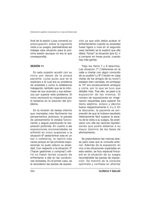 final de la sesión Luisa comentó su
preocupación sobre la siguiente
visita a su suegra, planteándose así
trabajar esta situación para la pró-
xima sesión (aunque no era la que
correspondía).
SESIÓN 11
En esta ocasión acudió con su
novio por deseo de la propia
paciente. Luisa quiso que se le
explicara a él cual era su problema
de ansiedad y como lo estábamos
trabajando, también que se le infor-
mase de sus avances y sus esfuer-
zos por superar este problema. El
novio reconoció su impaciencia por
la tardanza en la solución del pro-
blema.
En la revisión de tareas informó
que manejaba más fácilmente los
pensamientos ansiosos; la parada
de pensamiento le estaba funcio-
nando y seguía practicando la res-
piración profunda. En cuanto a las
exposiciones encomendadas se
enfrentó en cinco ocasiones a la
situación 6ª (estar/entrar sola en un
bar o cafetería), la repitió más
veces porque en las primeras expo-
siciones no pudo reducir su ansie-
dad. Con respecto a la situación 5ª
(“hacer gestiones o compras”) refi-
rió no haber tenido ocasión de
enfrentarse a ella en las condicio-
nes anotadas. En el primer caso, se
le recordaron las pautas de exposi-
ción ya que sólo debía acabar el
enfrentamiento cuando su ansiedad
fuese ligera o nula en el segundo
caso también se le explicó que ella
debía “forzar” la situación (por Ej. ir
a comprar en horas punta, cuando
hay más gente).
Trajo los ítems 7 y 8 descritos.
Las situacion 7ª (“detenerse en la
calle a charlar con algún conocido
de su pueblo”) y 8ª (“recibir en casa
visitas de los amigos de su novio”)
estaban bien narradas, sin embargo
la 10ª era excesivamente ambigua
y corta, por lo que se tuvo que
detallar más. Tras ello, se pasó a la
exposición de los mismos. El
número de exposiciones en imagi-
nación requeridas para superar los
ítems séptimo, octavo y décimo
fueron respectivamente 4, 3 y 3. En
la discusión, la paciente se sor-
prendió de que le hubiera resultado
relativamente fácil superar la esce-
na de la visita a su suegra. Se anali-
zaron con ella las razones hipoteti-
zando que podía deberse a su
mayor dominio de las fases de
afrontamiento.
Se prescribieron las mismas tare-
as para casa que la consulta ante-
rior. Además de la exposición en
vivo a las situaciones superadas en
esta sesión, se hizo especial hinca-
pié en la situación de su suegra
recordándole las pautas de exposi-
ción. Se marchó de la consulta
optimista y confiada en afrontar
Intervención cognitivo conductual en un caso de fobia social
204 CLÍNICA Y SALUD
 