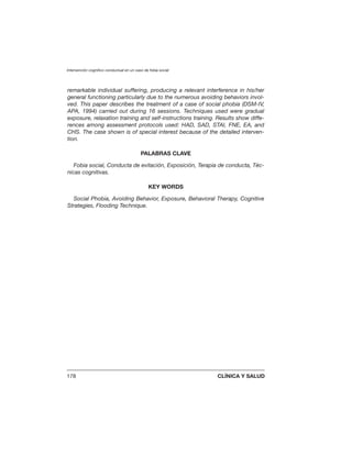 Intervención cognitivo conductual en un caso de fobia social
178 CLÍNICA Y SALUD
remarkable individual suffering, producing a relevant interference in his/her
general functioning particularly due to the numerous avoiding behaviors invol-
ved. This paper describes the treatment of a case of social phobia (DSM-IV,
APA, 1994) carried out during 16 sessions. Techniques used were gradual
exposure, relaxation training and self-instructions training. Results show diffe-
rences among assessment protocols used: HAD, SAD, STAI, FNE, EA, and
CHS. The case shown is of special interest because of the detailed interven-
tion.
PALABRAS CLAVE
Fobia social, Conducta de evitación, Exposición, Terapia de conducta, Téc-
nicas cognitivas.
KEY WORDS
Social Phobia, Avoiding Behavior, Exposure, Behavioral Therapy, Cognitive
Strategies, Flooding Technique.
 