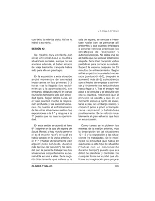con éxito la referida visita. Así se lo
indicó a su novio.
SESIÓN 12
Se mostró muy contenta por
estar enfrentándose a muchas
situaciones sociales, aunque no las
anotase además, el haber estado
de viaje bastante tranquila había
sido para ella un gran logro.
En la exposición a esta situación
anotó momentos de ansiedad
importantes en las primeras 2-3
horas tras la llegada (los recibi-
mientos y la acomodación), sin
embargo, después estuvo en varias
reuniones familiares solo con ansie-
dad ligera. Según refiere Luisa, en
el viaje practicó mucho la respira-
ción profunda y las autoinstruccio-
nes. En cuanto al enfrentamiento
de las otras situaciones realizó dos
exposiciones a la 8 ª y ninguna a la
7ª puesto que no tuvo la oportuni-
dad.
En esta sesión se abordó el ítem
9º (“esperar en la sala de espera de
Salud Mental, si hay mucha gente o
si está mucho rato”) el cual se
había saltado en la visita anterior, y
el 11º (“hablar directamente con
alguien poco conocido, durante
más tiempo del previsto”). Se deci-
dió con la paciente trabajar las dos
situaciones conjuntamente expo-
niéndola en vivo a ellas. Se le sugi-
rió directamente que saliese a la
sala de espera, se sentase e inten-
tase hablar con las personas allí
presentes y que cuando empezara
a ponerse nerviosa practicase las
estrategias de respiración y
autoinstrucciones. No debía irse de
allí hasta que se sintiese totalmente
relajada. Se le iban haciendo visitas
periódicas para conocer su estado.
Superó la escena después de 35
minutos de enfrentamiento. Según
refirió empezó con ansiedad mode-
rada (puntuación 6-7), después le
aumentó más (8-9) coincidiendo
con el hecho de empezar a conver-
sar y finalmente fue reduciéndose
hasta llegar a 1. Tras el ensayo real
pasó a la consulta y se discutió con
ella la práctica. Reconoció que al
principio se asustó y que en un
momento estuvo a punto de levan-
tarse e irse, sin embargo resistió y
comenzó poco a poco a tranquili-
zarse respirando y hablándose
positivamente. Se le reforzó nota-
blemente el gran esfuerzo que hizo
en esta ocasión.
Como tareas se le pidieron las
mismas de la sesión anterior, más
la descripción de las situaciones
12 -13 y la exposición a las situa-
ciones ya trabajadas. Se le reco-
noció la dificultad que había en
exponerse a este tipo de situación
(“hablar con un desconocido
durante tiempo”) puesto que era
difícil de planificar y controlar. De
cualquier forma se le pidió que uti-
lizase su imaginación para progra-
J. A. Ortega, A. M.ª Climent
CLÍNICA Y SALUD 205
 