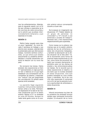 mar los enfrentamientos. Además,
para la siguiente sesión con el fin
de que volviese a exponerse se le
dio una hora de visita concurrida y
se le solicitó que acudiese inten-
cionadamente temprano y que
esperase en la sala.
SESIÓN 13
Refirió haber pasado esos días
un poco “agobiada”. Su novio lle-
vaba 3 semanas sin trabajar y sus
ahorros eran escasos, además éste
la presionaba para que ella buscara
trabajo. Comentó sentirse confun-
dida, ya que ahora que estaba
solucionando su problema (enfren-
tándose a muchas situaciones con
éxito) la relación con su novio iba
peor.
Se revisaron las tareas. Había
anotado dos exposiciones al ítem
11º aprovechando un viaje que hizo
en tren a Valencia en el que logró
establecer una conversación con la
compañera de asiento y responder
con “soltura” tras ser preguntada
por una dirección. En ambos casos
apenas sintió ansiedad.
La paciente llegó siguiendo
nuestras instrucciones bastante
tiempo antes a la visita. Permane-
ció esperando en la sala en las mis-
mas condiciones que en la sesión
anterior. Redujo a 0-1 su ansiedad
en unos 20 minutos. Aunque no
había tanta gente como en la oca-
sión anterior estuvo conversando
durante un buen rato.
Se la expuso en imaginación las
situaciones 12ª (“hablar delante de
un grupo de personas no
conocidas”) y 13ª (“acudir a una
entrevista o prueba de trabajo”).
Necesitó dos y tres exposiciones
respectivamente para superarlas.
Como tareas se le pidieron las
mismas que en la sesión anterior,
además de las de enfrentarse a
estas dos situaciones trabajadas,
y también la descripción de la últi-
ma situación de la lista (ítem 14).
Se le recomendó como forma de
practicar estas exposiciones (y a la
vez, como forma de encontrar tra-
bajo) que revisara diariamente el
periódico para ver las ofertas de
empleo y las entrevistas/pruebas
de trabajo. Se le recordó que en
estas exposiciones el objetivo no
era tanto que no tuviese ansiedad
en estas situaciones, sino que
pudiera manejarla en unos niveles
bajos y tolerables. Se le dio una
cita más espaciada (3 semanas)
con el fin de que la paciente tuvie-
ra la oportunidad de enfrentarse a
estas situaciones.
SESIÓN 14
Informó encontrarse muy bien de
su problema de ansiedad aunque
estaba algo estresada buscando
empleo. La situación de su novio
Intervención cognitivo conductual en un caso de fobia social
206 CLÍNICA Y SALUD
 