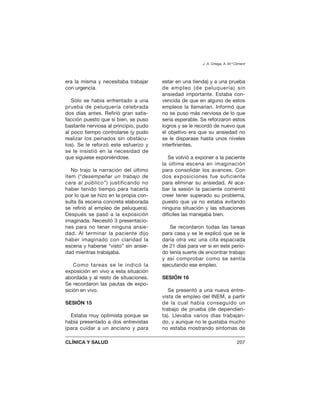era la misma y necesitaba trabajar
con urgencia.
Sólo se había enfrentado a una
prueba de peluquería celebrada
dos días antes. Refirió gran satis-
facción puesto que si bien, se puso
bastante nerviosa al principio, pudo
al poco tiempo controlarse (y pudo
realizar los peinados sin obstácu-
los). Se le reforzó este esfuerzo y
se le insistió en la necesidad de
que siguiese exponiéndose.
No trajo la narración del último
ítem (“desempeñar un trabajo de
cara al público”) justificando no
haber tenido tiempo para hacerla
por lo que se hizo en la propia con-
sulta (la escena concreta elaborada
se refirió al empleo de peluquera).
Después se pasó a la exposición
imaginada. Necesitó 3 presentacio-
nes para no tener ninguna ansie-
dad. Al terminar la paciente dijo
haber imaginado con claridad la
escena y haberse “visto” sin ansie-
dad mientras trabajaba.
Como tareas se le indicó la
exposición en vivo a esta situación
abordada y al resto de situaciones.
Se recordaron las pautas de expo-
sición en vivo.
SESIÓN 15
Estaba muy optimista porque se
había presentado a dos entrevistas
(para cuidar a un anciano y para
estar en una tienda) y a una prueba
de empleo (de peluquería) sin
ansiedad importante. Estaba con-
vencida de que en alguno de estos
empleos la llamarían. Informó que
no se puso más nerviosa de lo que
sería esperable. Se reforzaron estos
logros y se le recordó de nuevo que
el objetivo era que su ansiedad no
se le disparase hasta unos niveles
interfirientes.
Se volvió a exponer a la paciente
la última escena en imaginación
para consolidar los avances. Con
dos exposiciones fue suficiente
para eliminar su ansiedad. Al aca-
bar la sesión la paciente comentó
creer tener superado su problema,
puesto que ya no estaba evitando
ninguna situación y las situaciones
difíciles las manejaba bien.
Se recordaron todas las tareas
para casa y se le explicó que se le
daría otra vez una cita espaciada
de 21 días para ver si en este perío-
do tenía suerte de encontrar trabajo
y así comprobar como se sentía
ejecutando ese empleo.
SESIÓN 16
Se presentó a una nueva entre-
vista de empleo del INEM, a partir
de la cual había conseguido un
trabajo de prueba (de dependien-
ta). Llevaba varios días trabajan-
do, y aunque no le gustaba mucho
no estaba mostrando síntomas de
J. A. Ortega, A. M.ª Climent
CLÍNICA Y SALUD 207
 