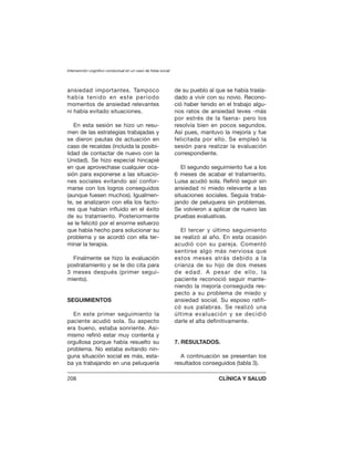 ansiedad importantes. Tampoco
había tenido en este período
momentos de ansiedad relevantes
ni había evitado situaciones.
En esta sesión se hizo un resu-
men de las estrategias trabajadas y
se dieron pautas de actuación en
caso de recaídas (incluida la posibi-
lidad de contactar de nuevo con la
Unidad). Se hizo especial hincapié
en que aprovechase cualquier oca-
sión para exponerse a las situacio-
nes sociales evitando así confor-
marse con los logros conseguidos
(aunque fuesen muchos). Igualmen-
te, se analizaron con ella los facto-
res que habían influido en el éxito
de su tratamiento. Posteriormente
se le felicitó por el enorme esfuerzo
que había hecho para solucionar su
problema y se acordó con ella ter-
minar la terapia.
Finalmente se hizo la evaluación
postratamiento y se le dio cita para
3 meses después (primer segui-
miento).
SEGUIMIENTOS
En este primer seguimiento la
paciente acudió sola. Su aspecto
era bueno, estaba sonriente. Asi-
mismo refirió estar muy contenta y
orgullosa porque había resuelto su
problema. No estaba evitando nin-
guna situación social es más, esta-
ba ya trabajando en una peluquería
de su pueblo al que se había trasla-
dado a vivir con su novio. Recono-
ció haber tenido en el trabajo algu-
nos ratos de ansiedad leves -más
por estrés de la faena- pero los
resolvía bien en pocos segundos.
Así pues, mantuvo la mejoría y fue
felicitada por ello. Se empleó la
sesión para realizar la evaluación
correspondiente.
El segundo seguimiento fue a los
6 meses de acabar el tratamiento.
Luisa acudió sola. Refirió seguir sin
ansiedad ni miedo relevante a las
situaciones sociales. Seguía traba-
jando de peluquera sin problemas.
Se volvieron a aplicar de nuevo las
pruebas evaluativas.
El tercer y último seguimiento
se realizó al año. En esta ocasión
acudió con su pareja. Comentó
sentirse algo más nerviosa que
estos meses atrás debido a la
crianza de su hijo de dos meses
de edad. A pesar de ello, la
paciente reconoció seguir mante-
niendo la mejoría conseguida res-
pecto a su problema de miedo y
ansiedad social. Su esposo ratifi-
có sus palabras. Se realizó una
última evaluación y se decidió
darle el alta definitivamente.
7. RESULTADOS.
A continuación se presentan los
resultados conseguidos (tabla 3).
Intervención cognitivo conductual en un caso de fobia social
208 CLÍNICA Y SALUD
 