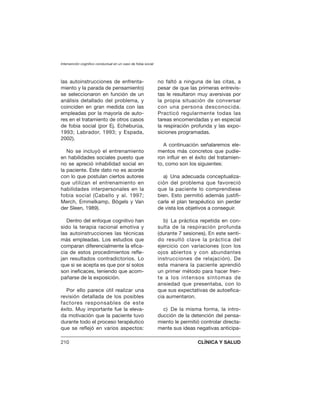 las autoinstrucciones de enfrenta-
miento y la parada de pensamiento)
se seleccionaron en función de un
análisis detallado del problema, y
coinciden en gran medida con las
empleadas por la mayoría de auto-
res en el tratamiento de otros casos
de fobia social (por Ej. Echeburúa,
1993; Labrador, 1993; y Espada,
2002).
No se incluyó el entrenamiento
en habilidades sociales puesto que
no se apreció inhabilidad social en
la paciente. Este dato no es acorde
con lo que postulan ciertos autores
que utilizan el entrenamiento en
habilidades interpersonales en la
fobia social (Caballo y al. 1997;
Merch, Emmelkamp, Bögels y Van
der Sleen, 1989).
Dentro del enfoque cognitivo han
sido la terapia racional emotiva y
las autoinstrucciones las técnicas
más empleadas. Los estudios que
comparan diferencialmente la efica-
cia de estos procedimientos refle-
jan resultados contradictorios. Lo
que si se acepta es que por sí solos
son ineficaces, teniendo que acom-
pañarse de la exposición.
Por ello parece útil realizar una
revisión detallada de los posibles
factores responsables de este
éxito. Muy importante fue la eleva-
da motivación que la paciente tuvo
durante todo el proceso terapéutico
que se reflejó en varios aspectos:
no faltó a ninguna de las citas, a
pesar de que las primeras entrevis-
tas le resultaron muy aversivas por
la propia situación de conversar
con una persona desconocida.
Practicó regularmente todas las
tareas encomendadas y en especial
la respiración profunda y las expo-
siciones programadas.
A continuación señalaremos ele-
mentos más concretos que pudie-
ron influir en el éxito del tratamien-
to, como son los siguientes:
a) Una adecuada conceptualiza-
ción del problema que favoreció
que la paciente lo comprendiese
bien. Esto permitió además justifi-
carle el plan terapéutico sin perder
de vista los objetivos a conseguir.
b) La práctica repetida en con-
sulta de la respiración profunda
(durante 7 sesiones). En este senti-
do resultó clave la práctica del
ejercicio con variaciones (con los
ojos abiertos y con abundantes
instrucciones de relajación). De
esta manera la paciente aprendió
un primer método para hacer fren-
te a los intensos síntomas de
ansiedad que presentaba, con lo
que sus expectativas de autoefica-
cia aumentaron.
c) De la misma forma, la intro-
ducción de la detención del pensa-
miento le permitió controlar directa-
mente sus ideas negativas anticipa-
Intervención cognitivo conductual en un caso de fobia social
210 CLÍNICA Y SALUD
 
