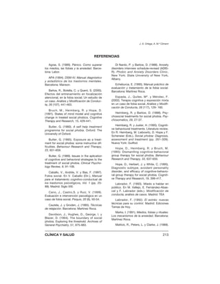 Agras, S. (1989). Pánico. Como superar
los miedos, las fobias y la ansiedad. Barce-
lona: Labor.
APA (1994). DSM-IV; Manual diagnóstico
y estadístico de los trastornos mentales.
Barcelona: Manson.
Baños, R., Botella, C. y Queró, S. (2000).
Efectos del entrenamiento en focalización
atencional, en la fobia social; Un estudio de
un caso. Análisis y Modificación de Conduc-
ta, 26 (107), 441-463.
Bruch, M., Heimberg, R. y Hope, D.
(1991). States of mind model and cognitive
change in treated social phobics. Cognitive
Therapy and Research, 15, 429-441.
Butler, G. (1980). A self help treatment
programma for social phobia. Oxford: The
University of Oxford.
Butler, G. (1985). Exposure as a treat-
ment for social phobia: some instructive dif-
ficulties. Behaviour Research and Therapy,
23, 651-659.
Butler, G. (1989). Issues in the aplication
of cognitive and behavioral strategies to the
treatment of social phobia. Clinical Psycho-
logy Review, 9, 91-106.
Caballo, V., Andrés, V. y Bas, F. (1997).
Fobia social. En V. Caballo (Dir.), Manual
para el tratamiento cognitivo-conductual de
los trastornos psicológicos, Vol. 1 (pp. 25-
88). Madrid: Siglo XXI.
Cano, J., Castro,S. y Ruiz, V. (1999).
Evaluación e intervención psicológica en un
caso de fobia social. Psiquis, 20 (6), 50-54.
Cautela, J. y Groden, J. (1985). Técnicas
de relajación. Barcelona: Martínez Roca.
Davidson, J., Hughes, D., George, l. y
Blazer, D. (1994). The boundary of social
phobia. Exploring the threshold. Archives of
General Psychiatry, 51, 975-983.
Di Nardo, P. y Barlow, D. (1988). Anxiety
disorders interview schedule-revised (ADIS-
R). Phobic and Anxiety Disorders Clinic,
New York: State University of New York,
Albany.
Echeburúa, E. (1995). Manual práctico de
evaluación y tratamiento de la fobia social.
Barcelona: Martínez Roca.
Espada, J., Quiles, Mª. y Méndez, F.
(2002). Terapia cognitiva y exposición mixta
en un caso de fobia social. Análisis y Modifi-
cación de Conducta, 28 (117), 129- 160.
Heimberg, R. y Barlow, D. (1988). Psy-
chosocial treatments for social phobia. Psy-
chosomatics, 29, 27-37.
Heimberg, R. y Juster, H. (1995). Cogniti-
ve behavioural treatments. Literature review.
En R. Heimberg, M. Liebowitz, D. Hope y F.
Scheneier (Eds.), Social phobia: Diagnosis,
assessment and treatment (pp. 261-309).
Nueva York: Guilfod.
Hope, D., Heimberg, R. y Bruch, M.
(1995): Dismantling cognitive-behavioral
group therapy for social phobia. Behaviour
Research and Therapy, 33, 637-650.
Hope, D., Herbert, J. y White, C. (1995).
Diagnostic subtype, avoidant personality
disorder, and efficacy of cognitive-behavio-
ral group therapy for social phobia. Cogniti-
ve Therapy and Research, 19, 399-417.
Labrador, F. (1993). Miedo a hablar en
público. En M. Vallejo, E. Fernández-Abas-
cal y F. Labrador (eds.). Modificación de
conducta; análisis de casos. Madrid: TEA
Labrador, F. (1992). El estrés: nuevas
técnicas para su control. Madrid: Ediciones
Temas de Hoy.
Marks, I. (1991). Miedos, fobias y rituales:
Los mecanismos de la ansiedad. Barcelona:
Martínez Roca.
Mattick, R., Peters, L. y Clarke, J. (1989).
J. A. Ortega, A. M.ª Climent
CLÍNICA Y SALUD 213
REFERENCIAS
 