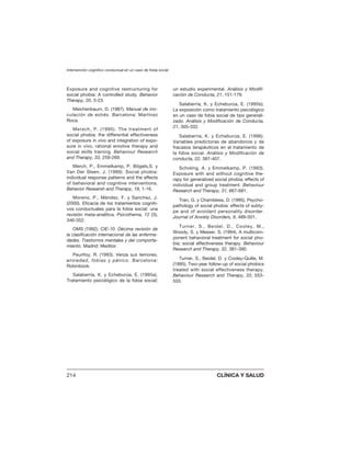 Exposure and cognitive restructuring for
social phobia: A controlled study. Behavior
Therapy, 20, 3-23.
Meichenbaum, D. (1987). Manual de ino-
culación de estrés. Barcelona: Martínez
Roca.
Mersch, P. (1995). The treatment of
social phobia: the differential effectiveness
of exposure in vivo and integration of expo-
sure in vivo, rational emotive therapy and
social skills training. Behaviour Research
and Therapy, 33, 259-269.
Merch, P., Emmelkamp, P. Bögels,S. y
Van Der Sleen, J. (1989). Social phobia:
individual response patterns and the effects
of behavioral and cognitive interventions.
Behavior Researsh and Therapy, 19, 1-16.
Moreno, P., Méndez, F. y Sanchez, J.
(2000). Eficacia de los tratamientos cogniti-
vos conductuales para la fobia social: una
revisión meta-analítica. Psicothema, 12 (3),
346-352.
OMS (1992). CIE-10. Décima revisión de
la clasificación internacional de las enferme-
dades. Trastornos mentales y del comporta-
miento. Madrid: Meditor.
Peurifoy, R. (1993). Venza sus temores,
ansiedad, fobias y pánico. Barcelona:
Robinbook.
Salaberría, K. y Echeburúa, E. (1995a).
Tratamiento psicológico de la fobia social;
un estudio experimental. Análisis y Modifi-
cación de Conducta, 21, 151-179.
Salaberría, K. y Echeburúa, E. (1995b).
La exposición como tratamiento psicológico
en un caso de fobia social de tipo generali-
zado. Análisis y Modificación de Conducta,
21, 305-332.
Salaberría, K. y Echeburúa, E. (1996).
Variables predictoras de abandonos y de
fracasos terapéuticos en el tratamiento de
la fobia social. Análisis y Modificación de
conducta, 22, 387-407.
Scholing, A. y Emmelkamp, P. (1993).
Exposure with and without cognitive the-
rapy for generalized social phobia; effects of
individual and group treatment. Behaviour
Research and Therapy, 31, 667-681.
Tran, G. y Chambless, D. (1995). Psycho-
pathology of social phobia: effects of subty-
pe and of avoidant personality disorder.
Journal of Anxiety Disorders, 9, 489-501.
Turner, S., Beidel, D., Cooley, M.,
Woody, S. y Messer, S. (1994). A multicom-
ponent behavioral treatment for social pho-
bia; social effectiveness therapy. Behaviour
Research and Therapy, 32, 381-390.
Turner, S., Beidel, D. y Cooley-Quille, M.
(1995). Two-year follow-up of social phobics
treated with social effectiveness therapy.
Behaviour Research and Therapy, 33, 553-
555.
Intervención cognitivo conductual en un caso de fobia social
214 CLÍNICA Y SALUD
 