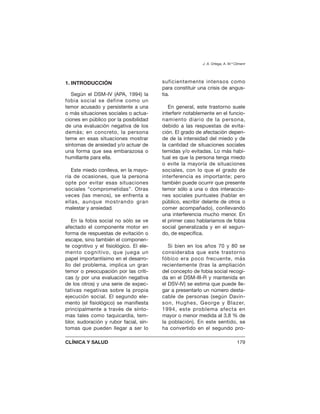 1. INTRODUCCIÓN
Según el DSM-IV (APA, 1994) la
fobia social se define como un
temor acusado y persistente a una
o más situaciones sociales o actua-
ciones en público por la posibilidad
de una evaluación negativa de los
demás; en concreto, la persona
teme en esas situaciones mostrar
síntomas de ansiedad y/o actuar de
una forma que sea embarazosa o
humillante para ella.
Este miedo conlleva, en la mayo-
ría de ocasiones, que la persona
opte por evitar esas situaciones
sociales “comprometidas”. Otras
veces (las menos), se enfrenta a
ellas, aunque mostrando gran
malestar y ansiedad.
En la fobia social no sólo se ve
afectado el componente motor en
forma de respuestas de evitación o
escape, sino también el componen-
te cognitivo y el fisiológico. El ele-
mento cognitivo, que juega un
papel importantísimo en el desarro-
llo del problema, implica un gran
temor o preocupación por las críti-
cas (y por una evaluación negativa
de los otros) y una serie de expec-
tativas negativas sobre la propia
ejecución social. El segundo ele-
mento (el fisiológico) se manifiesta
principalmente a través de sínto-
mas tales como taquicardia, tem-
blor, sudoración y rubor facial, sín-
tomas que pueden llegar a ser lo
suficientemente intensos como
para constituir una crisis de angus-
tia.
En general, este trastorno suele
interferir notablemente en el funcio-
namiento diario de la persona,
debido a las respuestas de evita-
ción. El grado de afectación depen-
de de la intensidad del miedo y de
la cantidad de situaciones sociales
temidas y/o evitadas. Lo más habi-
tual es que la persona tenga miedo
o evite la mayoría de situaciones
sociales, con lo que el grado de
interferencia es importante; pero
también puede ocurrir que presente
temor sólo a una o dos interaccio-
nes sociales puntuales (hablar en
público, escribir delante de otros o
comer acompañado), conllevando
una interferencia mucho menor. En
el primer caso hablaríamos de fobia
social generalizada y en el segun-
do, de específica.
Si bien en los años 70 y 80 se
consideraba que este trastorno
fóbico era poco frecuente, más
recientemente (tras la ampliación
del concepto de fobia social recogi-
da en el DSM-III-R y mantenida en
el DSV-IV) se estima que puede lle-
gar a presentarlo un número desta-
cable de personas (según Davin-
son, Hughes, George y Blazer,
1994, este problema afecta en
mayor o menor medida al 3,8 % de
la población). En este sentido, se
ha convertido en el segundo pro-
J. A. Ortega, A. M.ª Climent
CLÍNICA Y SALUD 179
 