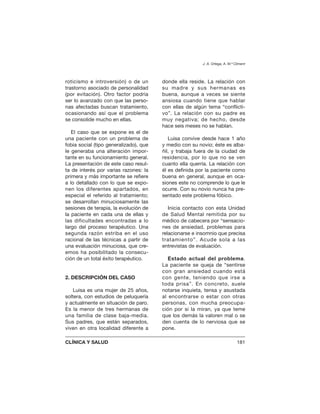 roticismo e introversión) o de un
trastorno asociado de personalidad
(por evitación). Otro factor podría
ser lo avanzado con que las perso-
nas afectadas buscan tratamiento,
ocasionando así que el problema
se consolide mucho en ellas.
El caso que se expone es el de
una paciente con un problema de
fobia social (tipo generalizado), que
le generaba una alteración impor-
tante en su funcionamiento general.
La presentación de este caso resul-
ta de interés por varias razones: la
primera y más importante se refiere
a lo detallado con lo que se expo-
nen los diferentes apartados, en
especial el referido al tratamiento;
se desarrollan minuciosamente las
sesiones de terapia, la evolución de
la paciente en cada una de ellas y
las dificultades encontradas a lo
largo del proceso terapéutico. Una
segunda razón estriba en el uso
racional de las técnicas a partir de
una evaluación minuciosa, que cre-
emos ha posibilitado la consecu-
ción de un total éxito terapéutico.
2. DESCRIPCIÓN DEL CASO
Luisa es una mujer de 25 años,
soltera, con estudios de peluquería
y actualmente en situación de paro.
Es la menor de tres hermanas de
una familia de clase baja-media.
Sus padres, que están separados,
viven en otra localidad diferente a
donde ella reside. La relación con
su madre y sus hermanas es
buena, aunque a veces se siente
ansiosa cuando tiene que hablar
con ellas de algún tema “conflicti-
vo”. La relación con su padre es
muy negativa; de hecho, desde
hace seis meses no se hablan.
Luisa convive desde hace 1 año
y medio con su novio; éste es alba-
ñil, y trabaja fuera de la ciudad de
residencia, por lo que no se ven
cuanto ella querría. La relación con
él es definida por la paciente como
buena en general, aunque en oca-
siones este no comprende lo que le
ocurre. Con su novio nunca ha pre-
sentado este problema fóbico.
Inicia contacto con esta Unidad
de Salud Mental remitida por su
médico de cabecera por “sensacio-
nes de ansiedad, problemas para
relacionarse e insomnio que precisa
tratamiento”. Acude sola a las
entrevistas de evaluación.
Estado actual del problema.
La paciente se queja de “sentirse
con gran ansiedad cuando está
con gente, teniendo que irse a
toda prisa”. En concreto, suele
notarse inquieta, tensa y asustada
al encontrarse o estar con otras
personas, con mucha preocupa-
ción por si la miran, ya que teme
que los demás la valoren mal o se
den cuenta de lo nerviosa que se
pone.
J. A. Ortega, A. M.ª Climent
CLÍNICA Y SALUD 181
 
