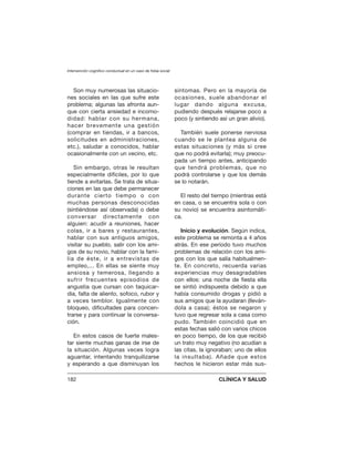 Son muy numerosas las situacio-
nes sociales en las que sufre este
problema; algunas las afronta aun-
que con cierta ansiedad e incomo-
didad: hablar con su hermana,
hacer brevemente una gestión
(comprar en tiendas, ir a bancos,
solicitudes en administraciones,
etc.), saludar a conocidos, hablar
ocasionalmente con un vecino, etc.
Sin embargo, otras le resultan
especialmente difíciles, por lo que
tiende a evitarlas. Se trata de situa-
ciones en las que debe permanecer
durante cierto tiempo o con
muchas personas desconocidas
(sintiéndose así observada) o debe
conversar directamente con
alguien: acudir a reuniones, hacer
colas, ir a bares y restaurantes,
hablar con sus antiguos amigos,
visitar su pueblo, salir con los ami-
gos de su novio, hablar con la fami-
lia de éste, ir a entrevistas de
empleo,... En ellas se siente muy
ansiosa y temerosa, llegando a
sufrir frecuentes episodios de
angustia que cursan con taquicar-
dia, falta de aliento, sofoco, rubor y
a veces temblor. Igualmente con
bloqueo, dificultades para concen-
trarse y para continuar la conversa-
ción.
En estos casos de fuerte males-
tar siente muchas ganas de irse de
la situación. Algunas veces logra
aguantar, intentando tranquilizarse
y esperando a que disminuyan los
síntomas. Pero en la mayoría de
ocasiones, suele abandonar el
lugar dando alguna excusa,
pudiendo después relajarse poco a
poco (y sintiendo así un gran alivio).
También suele ponerse nerviosa
cuando se le plantea alguna de
estas situaciones (y más si cree
que no podrá evitarla); muy preocu-
pada un tiempo antes, anticipando
que tendrá problemas, que no
podrá controlarse y que los demás
se lo notarán.
El resto del tiempo (mientras está
en casa, o se encuentra sola o con
su novio) se encuentra asintomáti-
ca.
Inicio y evolución. Según indica,
este problema se remonta a 4 años
atrás. En ese período tuvo muchos
problemas de relación con los ami-
gos con los que salía habitualmen-
te. En concreto, recuerda varias
experiencias muy desagradables
con ellos: una noche de fiesta ella
se sintió indispuesta debido a que
había consumido drogas y pidió a
sus amigos que la ayudaran (lleván-
dola a casa); éstos se negaron y
tuvo que regresar sola a casa como
pudo. También coincidió que en
estas fechas salió con varios chicos
en poco tiempo, de los que recibió
un trato muy negativo (no acudían a
las citas, la ignoraban; uno de ellos
la insultaba). Añade que estos
hechos le hicieron estar más sus-
Intervención cognitivo conductual en un caso de fobia social
182 CLÍNICA Y SALUD
 