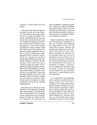 ceptible y desconfiada ante los
demás.
Además, en esa época le llegaron
noticias (a través de su hermana y
una conocida) de que varias perso-
nas de su pueblo la estaban criti-
cando, supuestamente por sus con-
ductas de consumo de tóxicos y por
sus cambios de pareja tan frecuen-
tes. A partir de esto, comenzó a pre-
ocuparse por si los otros vecinos
compartían la misma opinión sobre
ella, hasta el punto de sentirse muy
ansiosa cuando paseaba por el pue-
blo o cuando entraba ena algún
establecimiento, temiendo encon-
trarse con alguien que pudiera
reprocharle directamente esas con-
ductas. Debido a lo aversivo de ello,
empezó a salir menos de casa y
cuando lo hacía procuraba ir acom-
pañada por alguna persona de con-
fianza. De forma gradual fue sintién-
dose más ansiosa y evitando mayor
número de situaciones, hasta que
finalmente decidió irse a vivir a otra
localidad. Volver al pueblo, aunque
sea unos días, es una de las situa-
ciones que más malestar le causa
actualmente, al temer ser valorada
negativamente.
Reconoce que antes de la fecha
referida ya tenía algunas dificultades
para hacer amigos y para desenvol-
verse cómodamente con los demás
(como consecuencia de su timidez),
aunque sin llegar en ningún momen-
to a presentar los síntomas de
temor, ansiedad y evitación apunta-
dos. Añade que estas dificultades
para relacionarse hicieron en gran
medida que comenzase a tomar los
fines de semana alcohol o cocaína y
de esta forma no sentirse tan ansio-
sa e inhibida con la gente.
Según la paciente, desde enton-
ces el problema ha empeorado, ya
que con el tiempo ha aumentado
su inseguridad y temor ante las
relaciones sociales; además son
mayores las situaciones que le pro-
vocan ansiedad y/o que evita.
Estas conductas de evitación son
el principal motivo por el que su
ansiedad social le produce en la
actualidad una gran interferencia.
Así, aunque está en paro y su situa-
ción económica no es buena, ha
pospuesto o evitado ir a las prue-
bas de trabajo (de peluquera) que
le surgen. Incluso ha rechazado
varios empleos de cara al público
(camarera y dependienta) que le
han propuesto.
En la exploración psicopatológi-
ca se aprecia una actitud descon-
fiada y evasiva por parte de la
paciente, con mínima espontanei-
dad. Su afecto es ansioso y su con-
ducta inquieta; avanzada la entre-
vista, mientras habla del comienzo
de sus problemas sufre signos de
ansiedad (falta de aliento, rubor,
habla temblorosa y bloqueo men-
tal), con dificultades para seguir
informando durante unos minutos.
J. A. Ortega, A. M.ª Climent
CLÍNICA Y SALUD 183
 